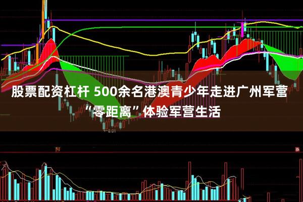 股票配资杠杆 500余名港澳青少年走进广州军营 “零距离”体验军营生活
