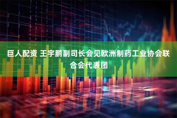 巨人配资 王宇鹏副司长会见欧洲制药工业协会联合会代表团