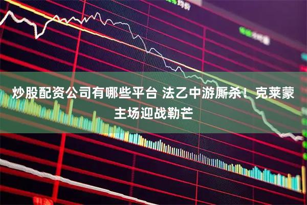 炒股配资公司有哪些平台 法乙中游厮杀！克莱蒙主场迎战勒芒