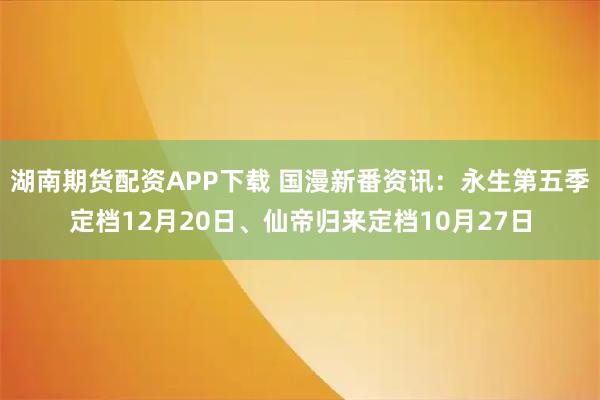 湖南期货配资APP下载 国漫新番资讯：永生第五季定档12月20日、仙帝归来定档10月27日