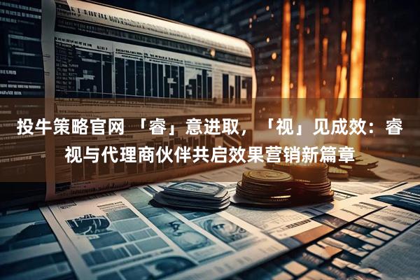 投牛策略官网 「睿」意进取，「视」见成效：睿视与代理商伙伴共启效果营销新篇章