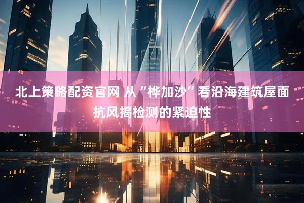 北上策略配资官网 从“桦加沙”看沿海建筑屋面抗风揭检测的紧迫性