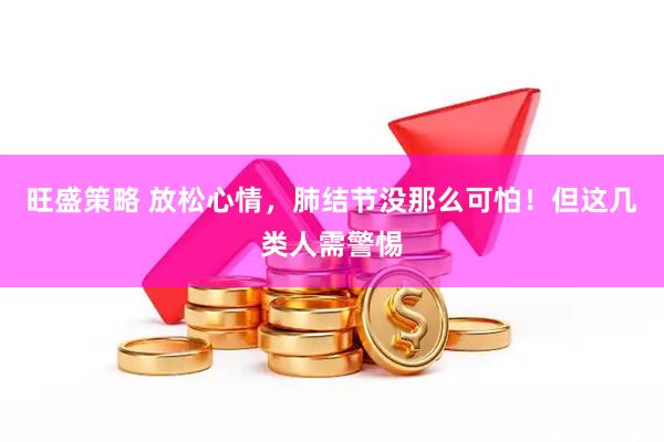 旺盛策略 放松心情，肺结节没那么可怕！但这几类人需警惕