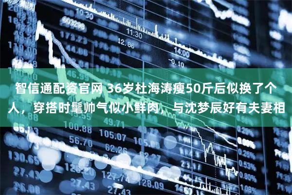 智信通配资官网 36岁杜海涛瘦50斤后似换了个人，穿搭时髦帅气似小鲜肉，与沈梦辰好有夫妻相