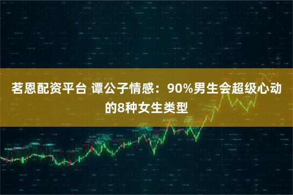 茗恩配资平台 谭公子情感：90%男生会超级心动的8种女生类型