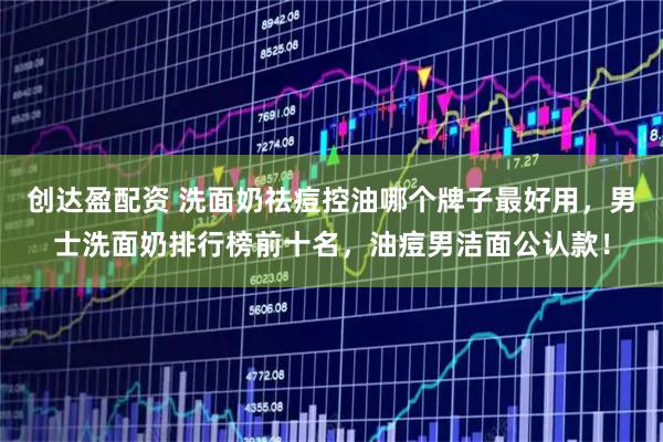 创达盈配资 洗面奶祛痘控油哪个牌子最好用，男士洗面奶排行榜前十名，油痘男洁面公认款！