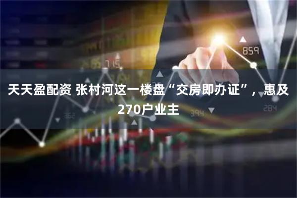 天天盈配资 张村河这一楼盘“交房即办证”，惠及270户业主
