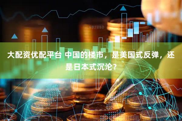 大配资优配平台 中国的楼市，是美国式反弹，还是日本式沉沦？