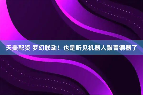 天美配资 梦幻联动！也是听见机器人敲青铜器了