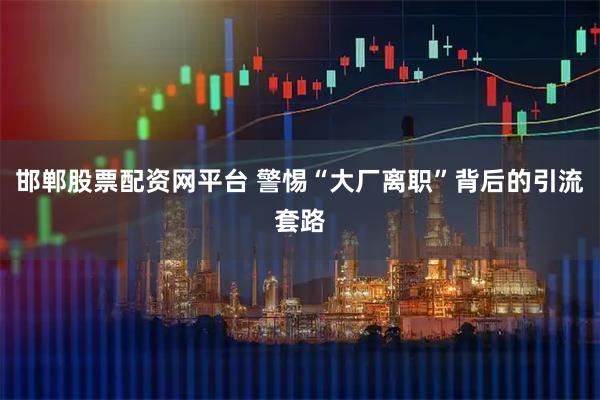 邯郸股票配资网平台 警惕“大厂离职”背后的引流套路