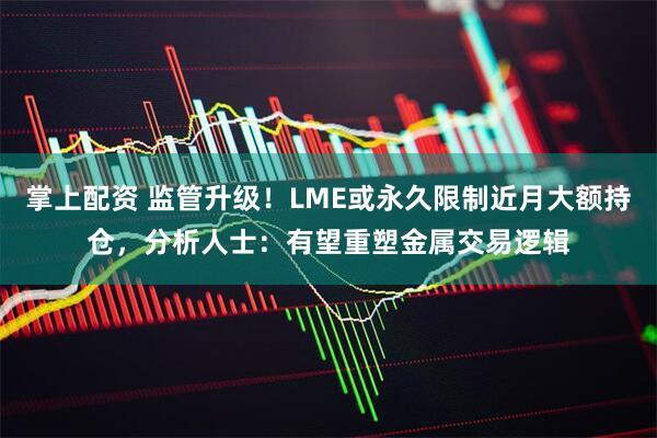 掌上配资 监管升级！LME或永久限制近月大额持仓，分析人士：有望重塑金属交易逻辑