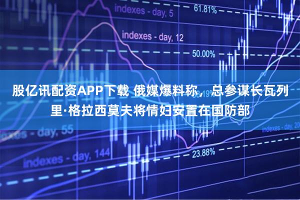股亿讯配资APP下载 俄媒爆料称，总参谋长瓦列里·格拉西莫夫将情妇安置在国防部