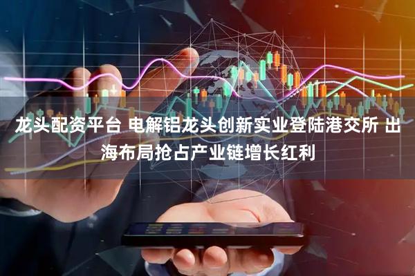 龙头配资平台 电解铝龙头创新实业登陆港交所 出海布局抢占产业链增长红利