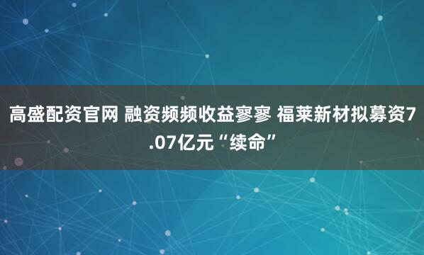 高盛配资官网 融资频频收益寥寥 福莱新材拟募资7.07亿元“续命”