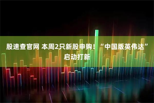 股速查官网 本周2只新股申购！“中国版英伟达”启动打新