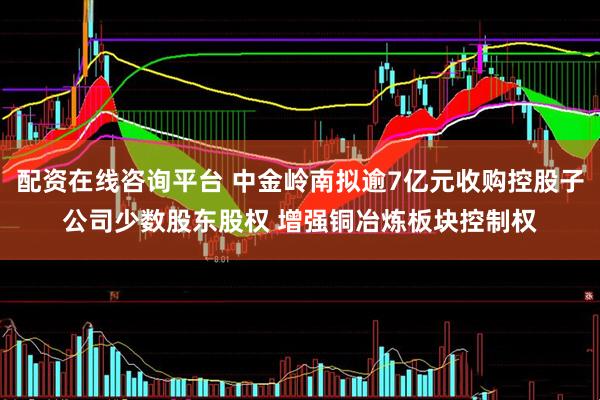 配资在线咨询平台 中金岭南拟逾7亿元收购控股子公司少数股东股权 增强铜冶炼板块控制权
