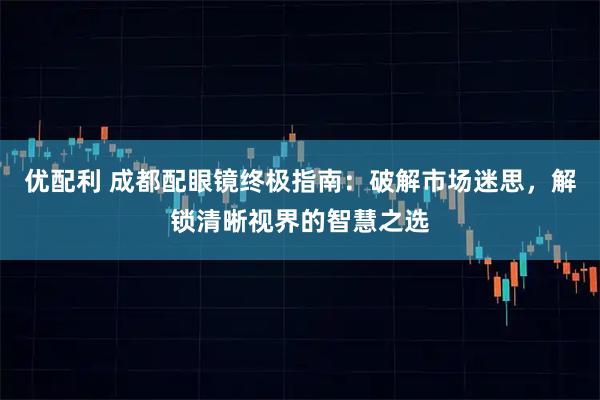 优配利 成都配眼镜终极指南：破解市场迷思，解锁清晰视界的智慧之选