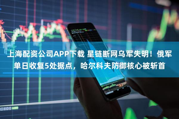 上海配资公司APP下载 星链断网乌军失明！俄军单日收复5处据点，哈尔科夫防御核心被斩首