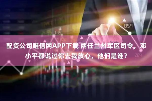 配资公司唯信网APP下载 两任兰州军区司令，邓小平都说过你去我放心，他们是谁？