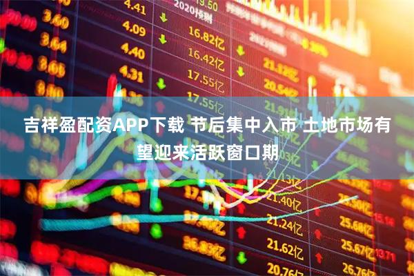 吉祥盈配资APP下载 节后集中入市 土地市场有望迎来活跃窗口期