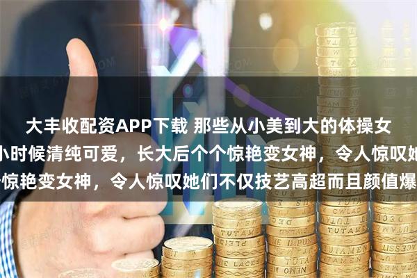 大丰收配资APP下载 那些从小美到大的体操女神们，体操界的小美女小时候清纯可爱，长大后个个惊艳变女神，令人惊叹她们不仅技艺高超而且颜值爆棚