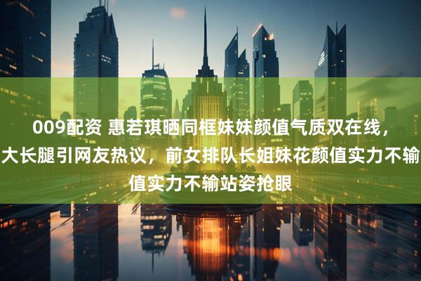 009配资 惠若琪晒同框妹妹颜值气质双在线，肤白貌美大长腿引网友热议，前女排队长姐妹花颜值实力不输站姿抢眼
