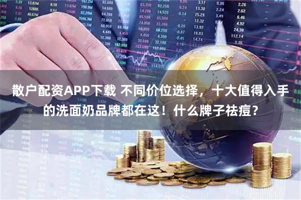 散户配资APP下载 不同价位选择，十大值得入手的洗面奶品牌都在这！什么牌子祛痘？
