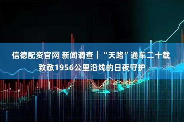 信德配资官网 新闻调查｜“天路”通车二十载 致敬1956公里沿线的日夜守护