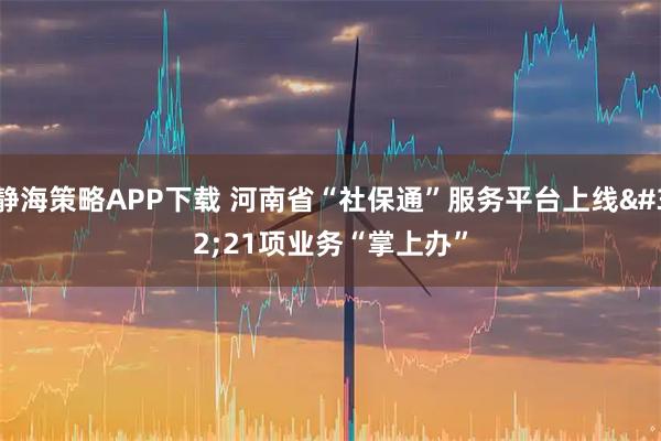 静海策略APP下载 河南省“社保通”服务平台上线 21项业务“掌上办”